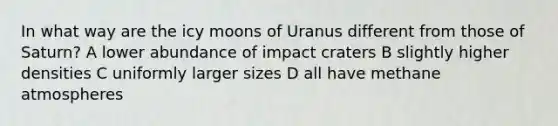 In what way are the icy moons of Uranus different from those of Saturn? A lower abundance of impact craters B slightly higher densities C uniformly larger sizes D all have methane atmospheres