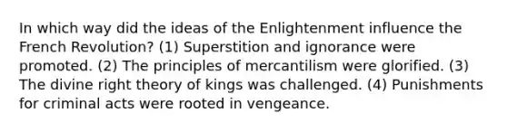 In which way did the ideas of the Enlightenment influence the French Revolution? (1) Superstition and ignorance were promoted. (2) The principles of mercantilism were glorified. (3) The divine right theory of kings was challenged. (4) Punishments for criminal acts were rooted in vengeance.