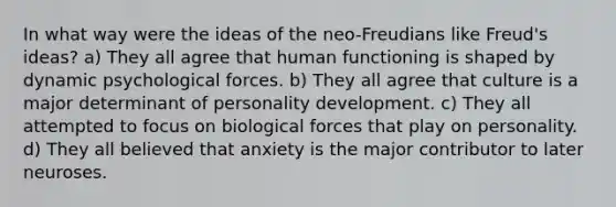 In what way were the ideas of the neo-Freudians like Freud's ideas? a) They all agree that human functioning is shaped by dynamic psychological forces. b) They all agree that culture is a major determinant of personality development. c) They all attempted to focus on biological forces that play on personality. d) They all believed that anxiety is the major contributor to later neuroses.