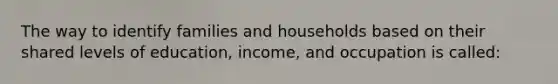 The way to identify families and households based on their shared levels of education, income, and occupation is called: