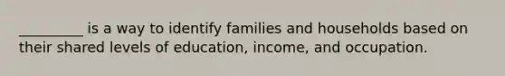 _________ is a way to identify families and households based on their shared levels of education, income, and occupation.