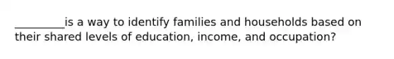 _________is a way to identify families and households based on their shared levels of education, income, and occupation?