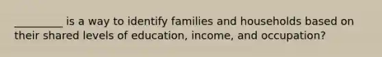 _________ is a way to identify families and households based on their shared levels of education, income, and occupation?