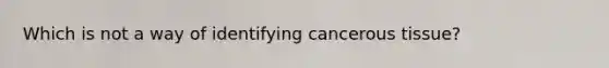 Which is not a way of identifying cancerous tissue?