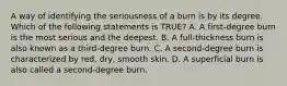 A way of identifying the seriousness of a burn is by its degree. Which of the following statements is​ TRUE? A. A​ first-degree burn is the most serious and the deepest. B. A​ full-thickness burn is also known as a​ third-degree burn. C. A​ second-degree burn is characterized by​ red, dry, smooth skin. D. A superficial burn is also called a​ second-degree burn.