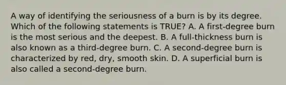 A way of identifying the seriousness of a burn is by its degree. Which of the following statements is​ TRUE? A. A​ first-degree burn is the most serious and the deepest. B. A​ full-thickness burn is also known as a​ third-degree burn. C. A​ second-degree burn is characterized by​ red, dry, smooth skin. D. A superficial burn is also called a​ second-degree burn.