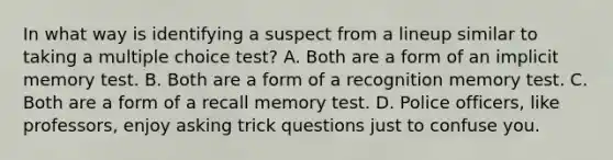 In what way is identifying a suspect from a lineup similar to taking a multiple choice test? A. Both are a form of an implicit memory test. B. Both are a form of a recognition memory test. C. Both are a form of a recall memory test. D. Police officers, like professors, enjoy asking trick questions just to confuse you.