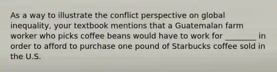 As a way to illustrate the conflict perspective on global inequality, your textbook mentions that a Guatemalan farm worker who picks coffee beans would have to work for ________ in order to afford to purchase one pound of Starbucks coffee sold in the U.S.