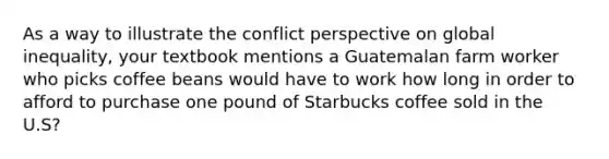 As a way to illustrate the conflict perspective on global inequality, your textbook mentions a Guatemalan farm worker who picks coffee beans would have to work how long in order to afford to purchase one pound of Starbucks coffee sold in the U.S?