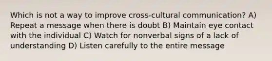 Which is not a way to improve cross-cultural communication? A) Repeat a message when there is doubt B) Maintain eye contact with the individual C) Watch for nonverbal signs of a lack of understanding D) Listen carefully to the entire message