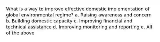 What is a way to improve effective domestic implementation of global environmental regime? a. Raising awareness and concern b. Building domestic capacity c. Improving financial and technical assistance d. Improving monitoring and reporting e. All of the above