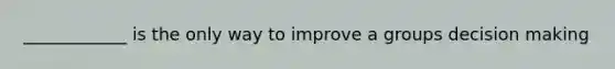 ____________ is the only way to improve a groups decision making