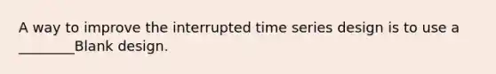 A way to improve the interrupted time series design is to use a ________Blank design.