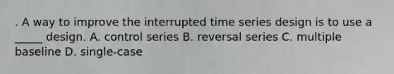 . A way to improve the interrupted time series design is to use a _____ design. A. control series B. reversal series C. multiple baseline D. single-case