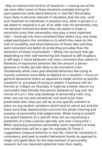 - Way to improve this kind've of research= • moving out of the lab more often some of these situations probably boring for participants but what about behavior in real life? Personality more likely to become relevant in situations that are real, vivid and important to individuals in question (e.g. when a person in a lab asked to respond to a pic of an older man his personality may not become involved but when they are asked to make a parachute jump their personality may play a more important role) • Some ppl mb more consistent than others (e.g. one study asked pariticpants the consistency to which they were on the trait of sociability and ofund behaviors of those who said they were consistent ere better at prediciting accuatey than the behaviors of those inconsistent) • Taking into account that ppl depending on their self monitoring will respond to diff situations in diff ways i) Some behaviors mb more consistent than others ii) Elements of expressive behavior like the amount a person gestures or loudly ppl talk likely to be cosnsitent cross situaitonally while more goal directed behaviors like trying to impress someone more likely to depend on a situation • Focus on general behavioral tredns as opposed to single actions at specific moments (e..g instead of trying to predict if someone will act friendly at 3:00pm on Thursday It might be a better idea to try and predict how friendly that person behaves on avg over the course of a yr) • Your avg showings of personality traits (e.g. when you are shy and sometimes not) tend to be more predictable than what you will do at any specific moment or place on avg random variations which tend to cancel out and this issue more than statistical but concerns the whole meaning and purpose of personality trait judgements. When trying to predict one speicif behavior at a specific time are you expressing a prediction of a how a person genrally acts over a long time • When assessing someones personality more important to know how reliable they will be in gen for example iii) These 3 suggestions measure behavior in real life, check for variations in consistency and seek to predict behavioral trends as opposed to single acts good ideas for the improvement of personality research but can represent potential more than reality.