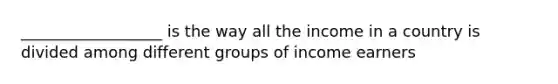 __________________ is the way all the income in a country is divided among different groups of income earners