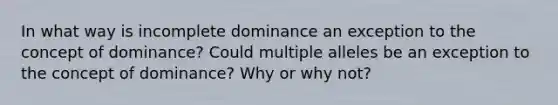 In what way is incomplete dominance an exception to the concept of dominance? Could multiple alleles be an exception to the concept of dominance? Why or why not?