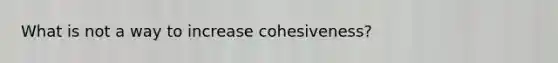 What is not a way to increase cohesiveness?