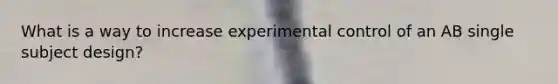 What is a way to increase experimental control of an AB single subject design?