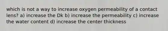 which is not a way to increase oxygen permeability of a contact lens? a) increase the Dk b) increase the permeability c) increase the water content d) increase the center thickness