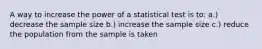 A way to increase the power of a statistical test is to: a.) decrease the sample size b.) increase the sample size c.) reduce the population from the sample is taken