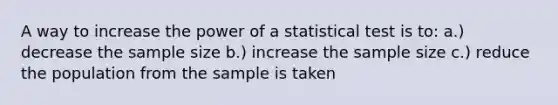 A way to increase the power of a statistical test is to: a.) decrease the sample size b.) increase the sample size c.) reduce the population from the sample is taken