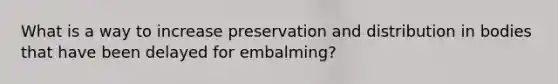 What is a way to increase preservation and distribution in bodies that have been delayed for embalming?