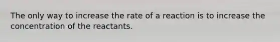 The only way to increase the rate of a reaction is to increase the concentration of the reactants.