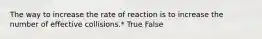 The way to increase the rate of reaction is to increase the number of effective collisions.* True False