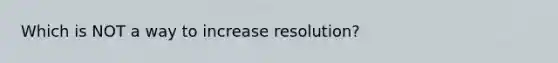 Which is NOT a way to increase resolution?