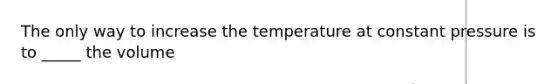 The only way to increase the temperature at constant pressure is to _____ the volume