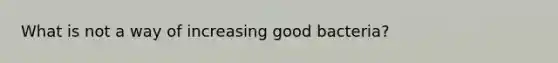 What is not a way of increasing good bacteria?