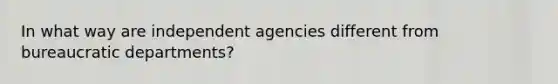 In what way are independent agencies different from bureaucratic departments?