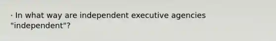 · In what way are independent executive agencies "independent"?