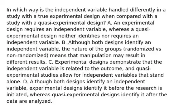 In which way is the independent variable handled differently in a study with a true experimental design when compared with a study with a quasi-experimental design? A. An experimental design requires an independent variable, whereas a quasi-experimental design neither identifies nor requires an independent variable. B. Although both designs identify an independent variable, the nature of the groups (randomized vs non-randomized) means that manipulation may result in different results. C. Experimental designs demonstrate that the independent variable is related to the outcome, and quasi-experimental studies allow for independent variables that stand alone. D. Although both designs identify an independent variable, experimental designs identify it before the research is initiated, whereas quasi-experimental designs identify it after the data are analyzed.