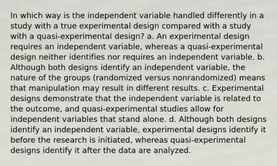 In which way is the independent variable handled differently in a study with a true experimental design compared with a study with a quasi-experimental design? a. An experimental design requires an independent variable, whereas a quasi-experimental design neither identifies nor requires an independent variable. b. Although both designs identify an independent variable, the nature of the groups (randomized versus nonrandomized) means that manipulation may result in different results. c. Experimental designs demonstrate that the independent variable is related to the outcome, and quasi-experimental studies allow for independent variables that stand alone. d. Although both designs identify an independent variable, experimental designs identify it before the research is initiated, whereas quasi-experimental designs identify it after the data are analyzed.