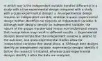 In which way is the independent variable handled differently in a study with a true experimental design compared with a study with a quasi-experimental design? a. An experimental design requires an independent variable, whereas a quasi- experimental design neither identifies nor requires an independent variable. b. Although both designs identify an independent variable, the nature of the groups (randomized versus nonrandomized) means that manipulation may result in different results. c. Experimental designs demonstrate that the independent variable is related to the outcome, and quasi-experimental studies allow for independent variables that stand alone. d. Although both designs identify an independent variable, experimental designs identify it before the research is initiated, whereas quasi-experimental designs identify it after the data are analyzed.