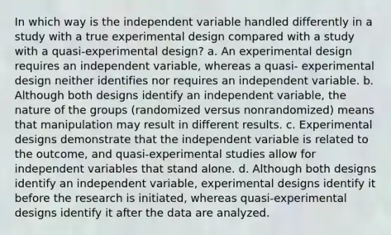 In which way is the independent variable handled differently in a study with a true experimental design compared with a study with a quasi-experimental design? a. An experimental design requires an independent variable, whereas a quasi- experimental design neither identifies nor requires an independent variable. b. Although both designs identify an independent variable, the nature of the groups (randomized versus nonrandomized) means that manipulation may result in different results. c. Experimental designs demonstrate that the independent variable is related to the outcome, and quasi-experimental studies allow for independent variables that stand alone. d. Although both designs identify an independent variable, experimental designs identify it before the research is initiated, whereas quasi-experimental designs identify it after the data are analyzed.