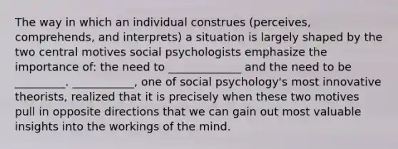 The way in which an individual construes (perceives, comprehends, and interprets) a situation is largely shaped by the two central motives social psychologists emphasize the importance of: the need to _____________ and the need to be _________. ___________, one of social psychology's most innovative theorists, realized that it is precisely when these two motives pull in opposite directions that we can gain out most valuable insights into the workings of the mind.