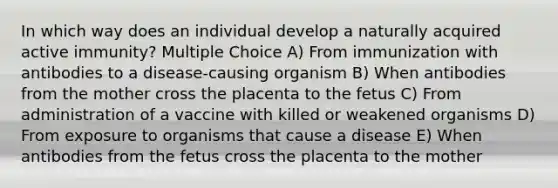 In which way does an individual develop a naturally acquired active immunity? Multiple Choice A) From immunization with antibodies to a disease-causing organism B) When antibodies from the mother cross the placenta to the fetus C) From administration of a vaccine with killed or weakened organisms D) From exposure to organisms that cause a disease E) When antibodies from the fetus cross the placenta to the mother