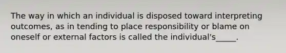 The way in which an individual is disposed toward interpreting outcomes, as in tending to place responsibility or blame on oneself or external factors is called the individual's_____.