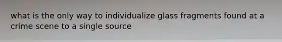 what is the only way to individualize glass fragments found at a crime scene to a single source