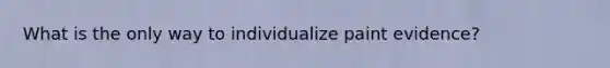 What is the only way to individualize paint evidence?
