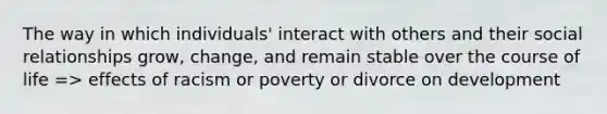 The way in which individuals' interact with others and their social relationships grow, change, and remain stable over the course of life => effects of racism or poverty or divorce on development