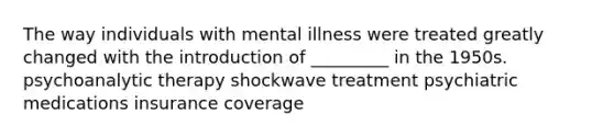 The way individuals with mental illness were treated greatly changed with the introduction of _________ in the 1950s. psychoanalytic therapy shockwave treatment psychiatric medications insurance coverage