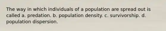 The way in which individuals of a population are spread out is called a. predation. b. population density. c. survivorship. d. population dispersion.