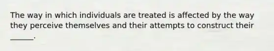 The way in which individuals are treated is affected by the way they perceive themselves and their attempts to construct their ______.