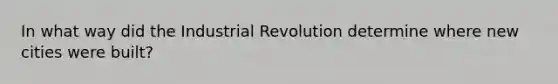 In what way did the Industrial Revolution determine where new cities were built?