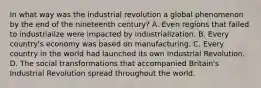 In what way was the industrial revolution a global phenomenon by the end of the nineteenth century? A. Even regions that failed to industrialize were impacted by industrialization. B. Every country's economy was based on manufacturing. C. Every country in the world had launched its own Industrial Revolution. D. The social transformations that accompanied Britain's Industrial Revolution spread throughout the world.