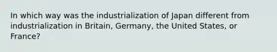 In which way was the industrialization of Japan different from industrialization in Britain, Germany, the United States, or France?